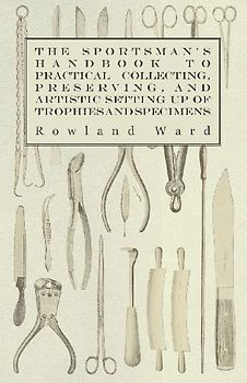 The Sportsman's Handbook to Practical Collecting, Preserving, and Artistic Setting up of Trophies and Specimens to Which is Added a Synoptical Guide to the Hunting Grounds of the World