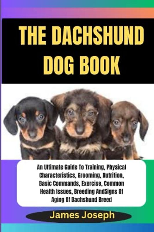 THE DACHSHUND DOG BOOK: An Ultimate Guide To Training, Physical Characteristics, Grooming, Nutrition, Basic Commands, Exercise, Common Health Issues, Breeding And Signs Of Aging Of Dachshund Breed