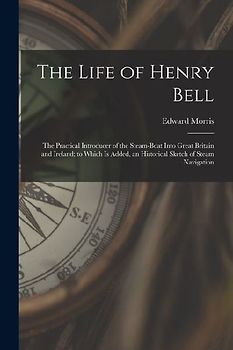 The Life of Henry Bell: The Practical Introducer of the Steam-Boat Into Great Britain and Ireland; to Which Is Added, an Historical Sketch of