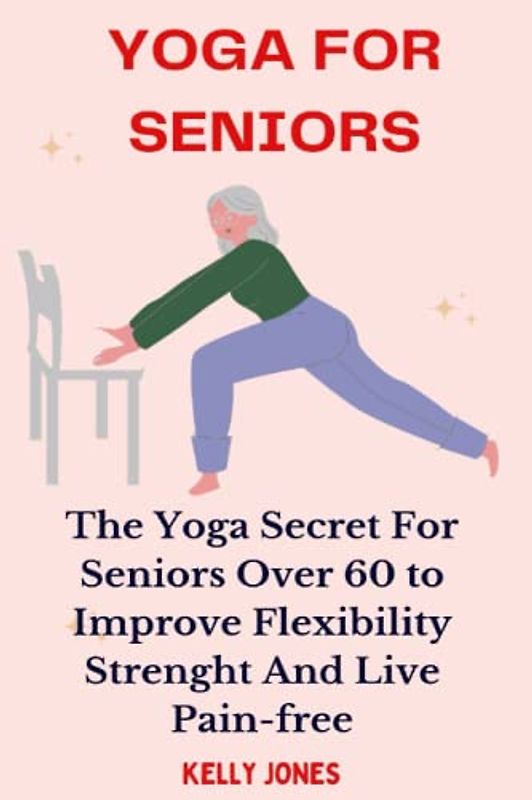 YOGA FOR SENIORS: THE YOGA SECRETS FOR SENIORS OVER 60 TO IMPROVE FLEXIBILITY, STRENGTH, AND LIVE PAIN-FREE