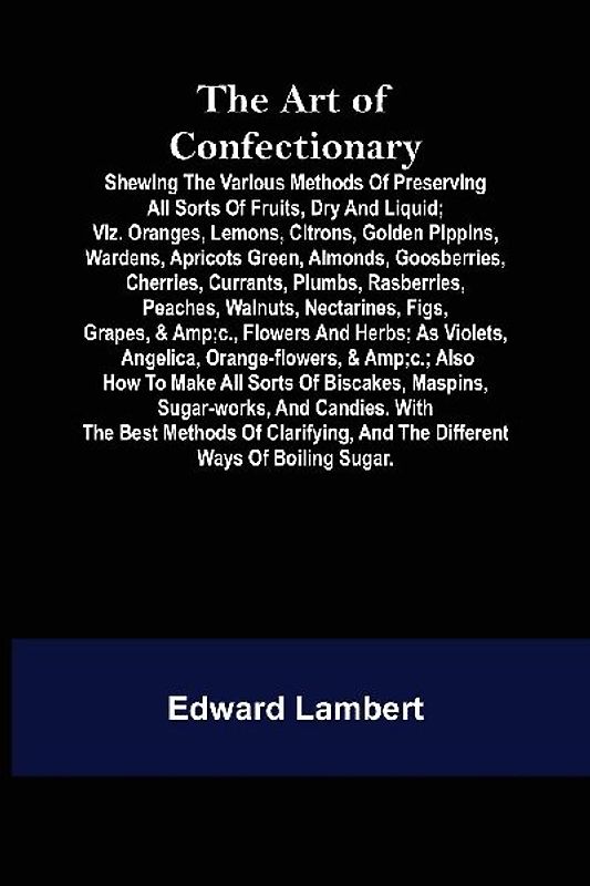 The Art of Confectionary; Shewing the Various Methods of Preserving All Sorts of Fruits, Dry and Liquid; viz. Oranges, Lemons, Citrons, Golden Pippins, Wardens, Apricots Green, Almonds, Goosberries, Cherries, Currants, Plumbs, Rasberries, Peaches, Walnuts