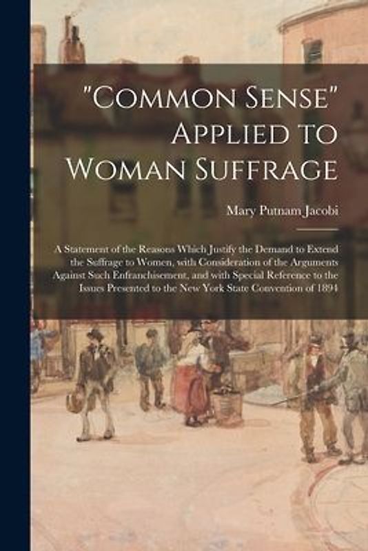 "Common Sense" Applied to Woman Suffrage; a Statement of the Reasons Which Justify the Demand to Extend the Suffrage to Women, With Consideration of t