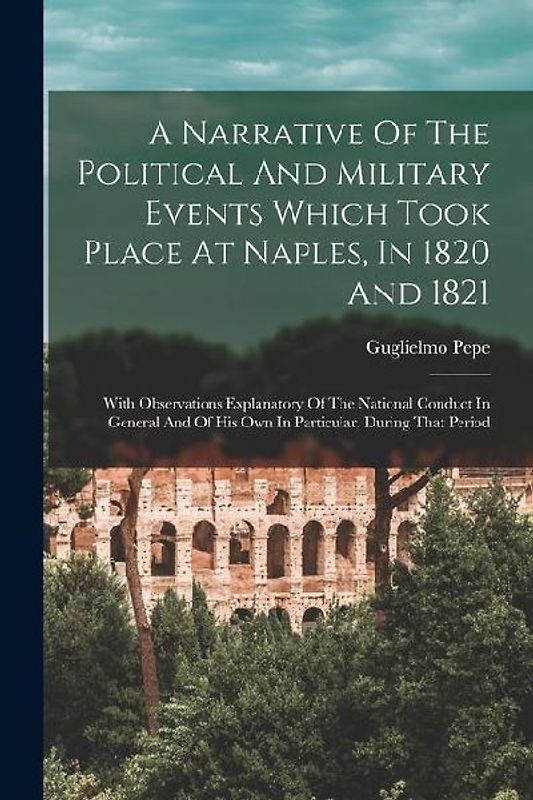 A Narrative Of The Political And Military Events Which Took Place At Naples, In 1820 And 1821: With Observations Explanatory Of The National Conduct I