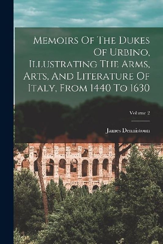 Memoirs Of The Dukes Of Urbino, Illustrating The Arms, Arts, And Literature Of Italy, From 1440 To 1630; Volume 2