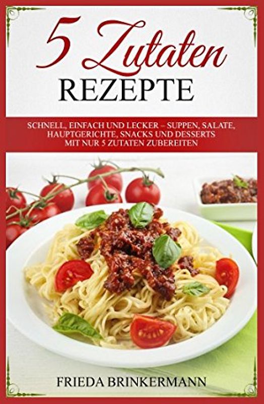 5 Zutaten Rezepte: Schnell, einfach und lecker – Suppen, Salate, Hauptgerichte, Snacks und Desserts mit nur 5 Zutaten zubereiten