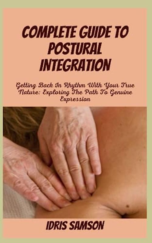 COMPLETE GUIDE TO POSTURAL INTEGRATION: Getting Back In Rhythm With Your True Nature: Exploring The Path To Genuine Expression