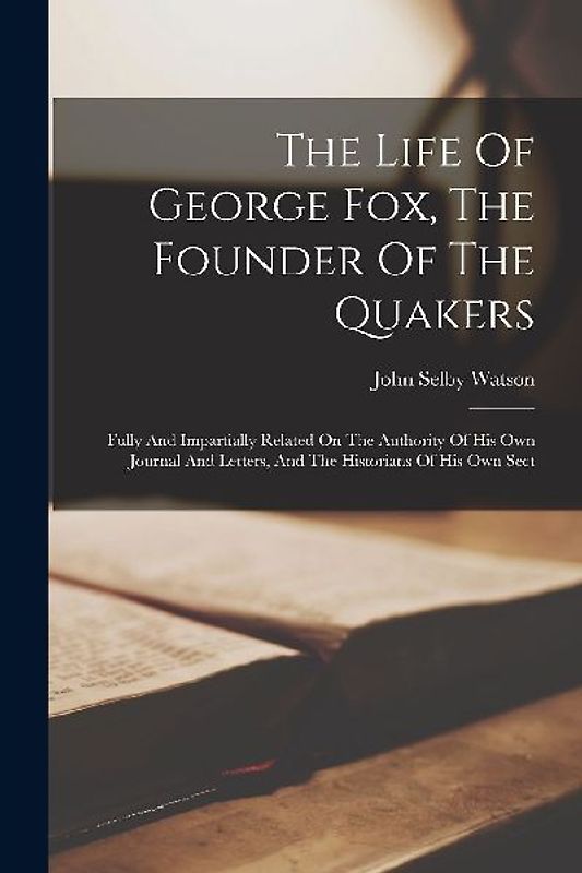 The Life Of George Fox, The Founder Of The Quakers: Fully And Impartially Related On The Authority Of His Own Journal And Letters, And The Historians