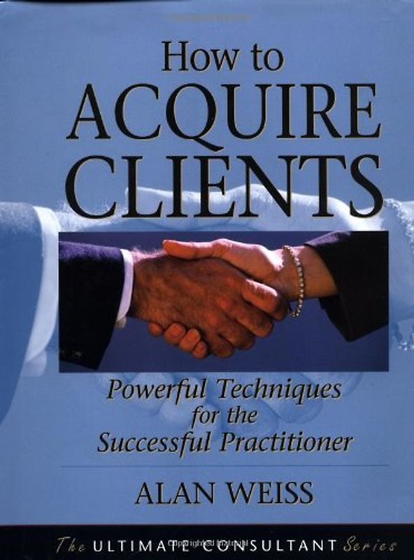 How to Acquire Clients: Powerful Techniques for the Successful Practitioner (Ultimate Consultant Series)
