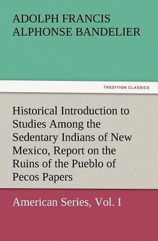 Historical Introduction to Studies Among the Sedentary Indians of New Mexico, Report on the Ruins of the Pueblo of Pecos Papers Of The Archæological Institute Of America, American Series, Vol. I