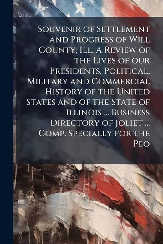 Souvenir of Settlement and Progress of Will County, Ill. A Review of the Lives of our Presidents, Political, Military and Commercial History of the United States and of the State of Illinois ... Business Directory of Joliet ... Comp. Specially for the Peo