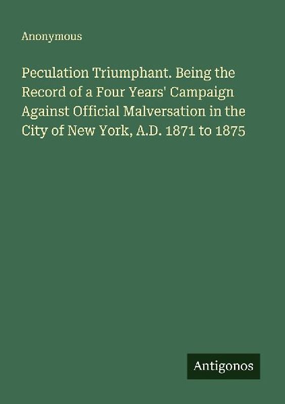 Peculation Triumphant. Being the Record of a Four Years' Campaign Against Official Malversation in the City of New York, A.D. 1871 to 1875