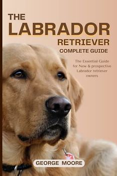 THE LABRADOR RETRIEVER COMPLETE GUIDE: The Essential Guide for New & prospective Labrador retriever owners (canine Handbook), Basic information for ... and grooming your Lab from puppy to Seniority