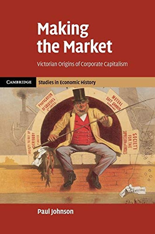 Making the Market: Victorian Origins Of Corporate Capitalism (Cambridge Studies in Economic History - Second Series)