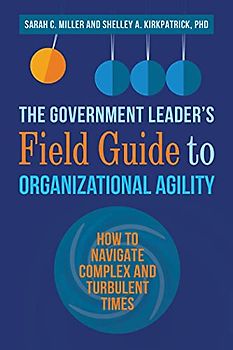 The Government Leader’s Field Guide to Organizational Agility: How to Navigate Complex and Turbulent Times