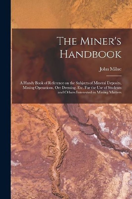 The Miner's Handbook: A Handy Book of Reference on the Subjects of Mineral Deposits, Mining Operations, ore Dressing, etc. For the use of St
