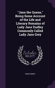 Jane the Quene, Being Some Account of the Life and Literary Remains of Lady Jane Dudley Commonly Called Lady Jane Grey