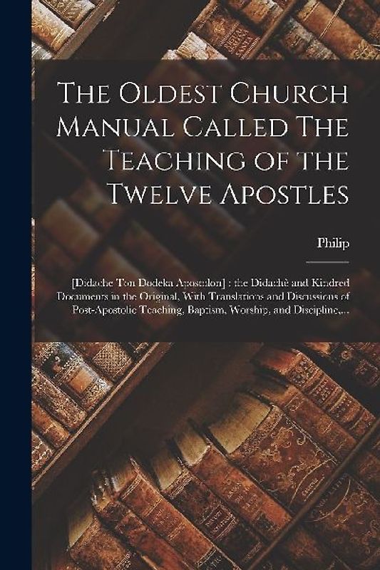 The Oldest Church Manual Called The Teaching of the Twelve Apostles: [Didache Ton Dodeka Apostolon]: the Didachè and Kindred Documents in the Original