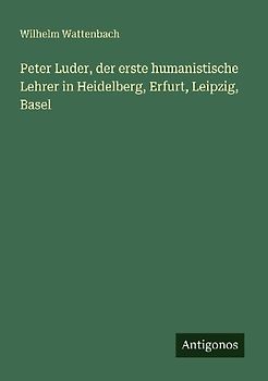 Peter Luder, der erste humanistische Lehrer in Heidelberg, Erfurt, Leipzig, Basel