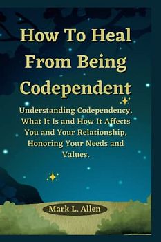 How To Heal From Being Codependent: Understanding Codependency, What It Is and How It Affects You and Your Relationship, Honoring Your Needs and Values. (Inspirational and Motivational Books)