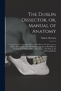 The Dublin Dissector, or, Manual of Anatomy: Comprising a Concise Description of the Bones, Muscles, Vessels, Nerves and Viscera, Also the Relative An