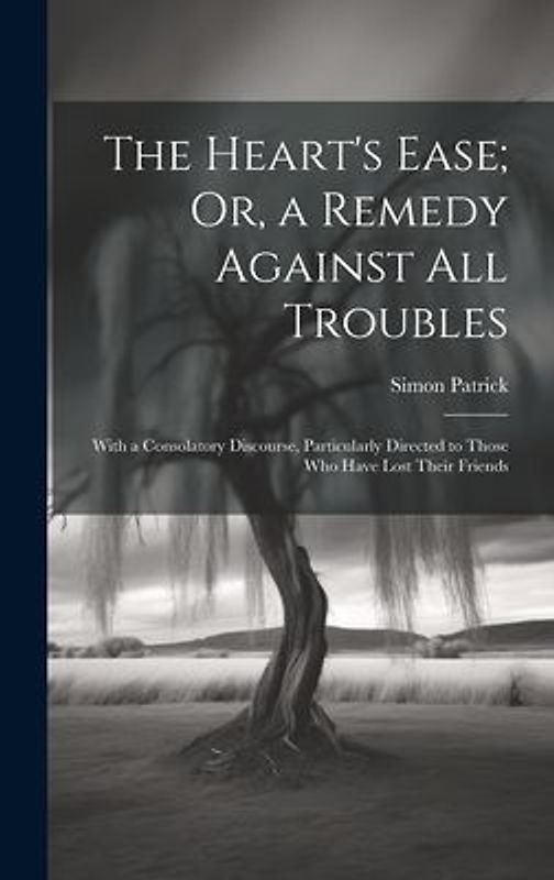 The Heart's Ease; Or, a Remedy Against All Troubles: With a Consolatory Discourse, Particularly Directed to Those Who Have Lost Their Friends