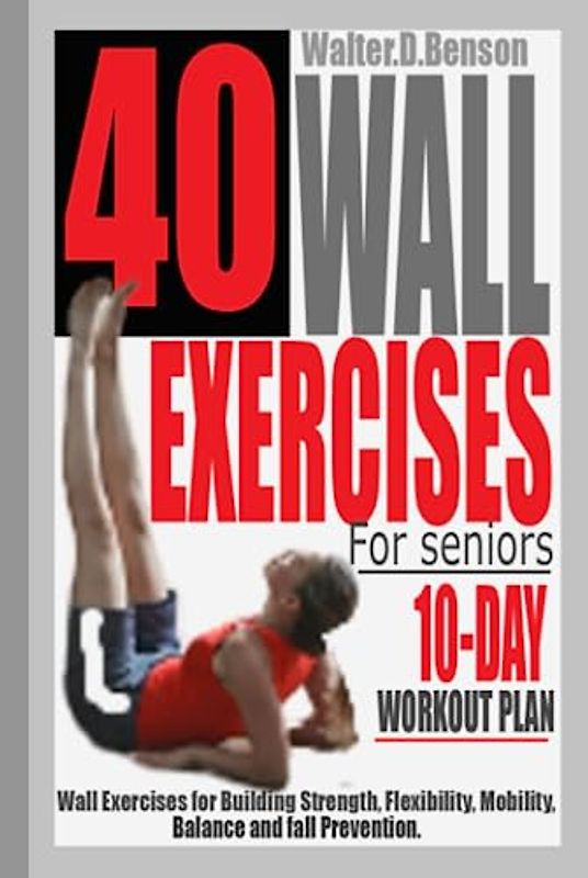 40 WALL EXERCISES FOR SENIORS (10-DAY WORKOUT PLAN): Wall Exercises for Building Strength, Flexibility, Mobility, Balance and Fall Prevention.