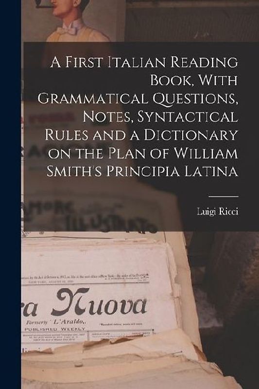 A First Italian Reading Book, With Grammatical Questions, Notes, Syntactical Rules and a Dictionary on the Plan of William Smith's Principia Latina