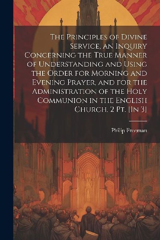 The Principles of Divine Service, an Inquiry Concerning the True Manner of Understanding and Using the Order for Morning and Evening Prayer, and for the Administration of the Holy Communion in the English Church. 2 Pt. [In 3]