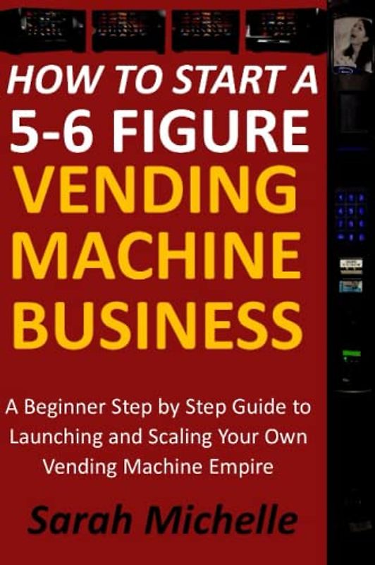 How To Start A 5-6 Figure Vending Machine Business: A Beginner Step by Step Guide to Launching and Scaling Your Own Vending Machine Empire (Secrets to Building a Lucrative Vending Machine Business)