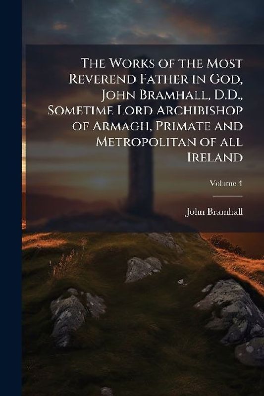 The Works of the Most Reverend Father in God, John Bramhall, D.D., Sometime Lord Archibishop of Armagh, Primate and Metropolitan of all Ireland