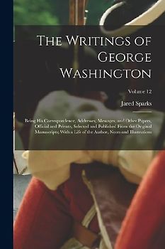 The Writings of George Washington: Being His Correspondence, Addresses, Messages, and Other Papers, Official and Private, Selected and Published From