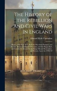 The History of the Rebellion and Civil Wars in England: Begun in the Year 1641. With the Precedent Passages, and Actions, That Contributed Thereunto,