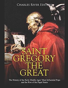 Saint Gregory the Great: The History of the Early Middle Ages’ Most Influential Pope and the Rise of the Papal States