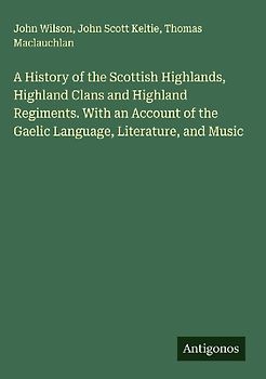 A History of the Scottish Highlands, Highland Clans and Highland Regiments. With an Account of the Gaelic Language, Literature, and Music
