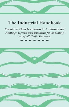 The Industrial Handbook - Containing Plain Instructions in Needlework and Knitting Together with Directions for the Cutting out of all Useful Garments - To Which are Added Some Rules and Receipts for Ornamental Needle-Work, Patch work, and Worsted-Work, F