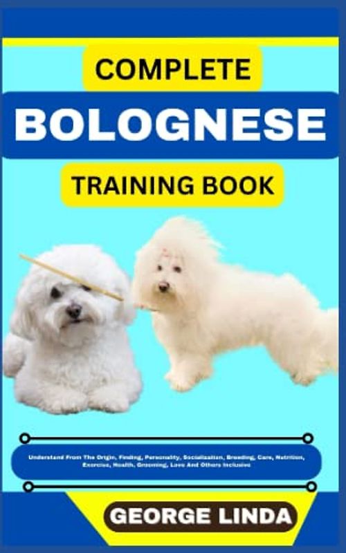 COMPLETE BOLOGNESE TRAINING BOOK: Understand From The Origin, Finding, Personality, Socialization, Breeding, Care, Nutrition, Exercise, Health, Grooming, Love And Others Inclusive