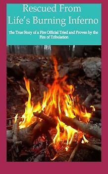 Rescued from Life's Burning Inferno: The True Story of a Fire Official Tried and Proven by the Fire of Tribulation