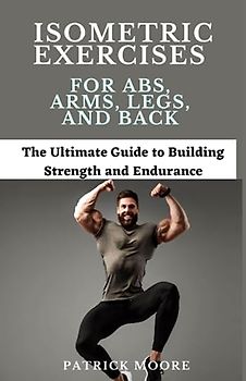 Isometric Exercises for Abs, Arms, Legs, and Back: The Ultimate Guide to Building Strength and Endurance
