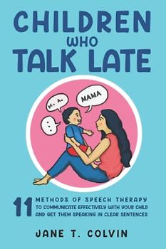 Children Who Talk Late: 11 Methods of Speech Therapy to Communicate Effectively with Your Child and Get Them Speaking in Clear Sentences