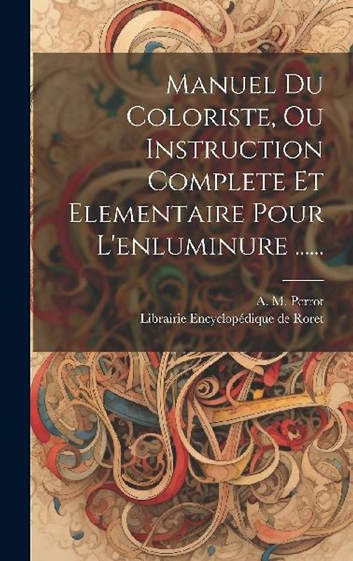 Manuel Du Coloriste, Ou Instruction Complete Et Elementaire Pour L'enluminure ......