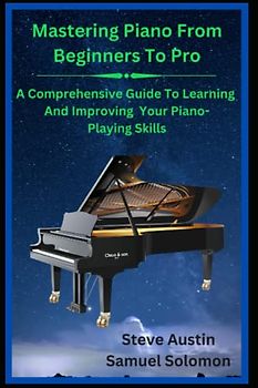 Mastering Piano From Beginners To Pro: A Comprehensive Guide To Learning and Improving Your Piano-Playing Skills