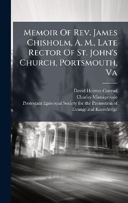 Memoir Of Rev. James Chisholm, A. M., Late Rector Of St. John's Church, Portsmouth, Va