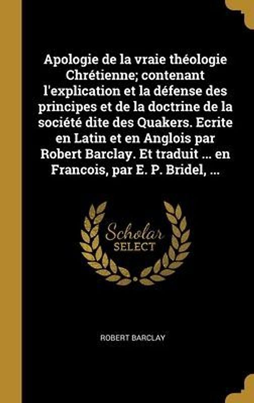 Apologie de la vraie théologie Chrétienne; contenant l'explication et la défense des principes et de la doctrine de la société dite des Quakers. Ecrite en Latin et en Anglois par Robert Barclay. Et traduit ... en Francois, par E. P. Bridel, ...