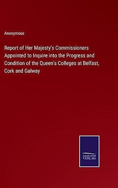 Report of Her Majesty's Commissioners Appointed to Inquire into the Progress and Condition of the Queen's Colleges at Belfast, Cork and Galway
