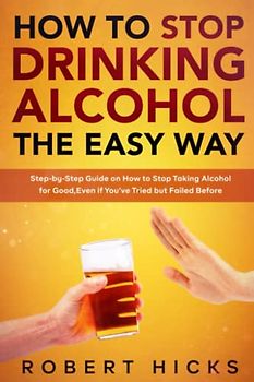 How to Stop Drinking Alcohol the Easy Way: Step-by-Step Guide on How to Stop Taking Alcohol for Good, Even if You’ve Tried but Failed Before