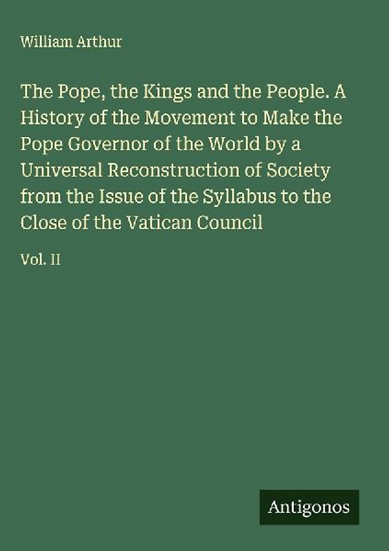 The Pope, the Kings and the People. A History of the Movement to Make the Pope Governor of the World by a Universal Reconstruction of Society from the Issue of the Syllabus to the Close of the Vatican Council