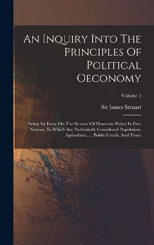 An Inquiry Into The Principles Of Political Oeconomy: Being An Essay On The Science Of Domestic Policy In Free Nations. In Which Are Particularly Cons