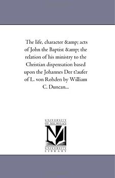 The life, character & acts of John the Baptist & the relation of his ministry to the Christian dispensation based upon the Johannes Der t?aufer of L. von Rohden by William C. Duncan...