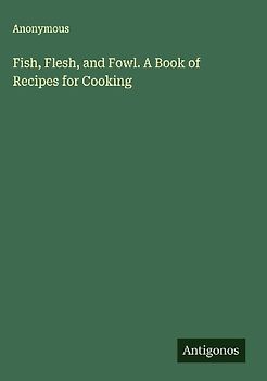Fish, Flesh, and Fowl. A Book of Recipes for Cooking