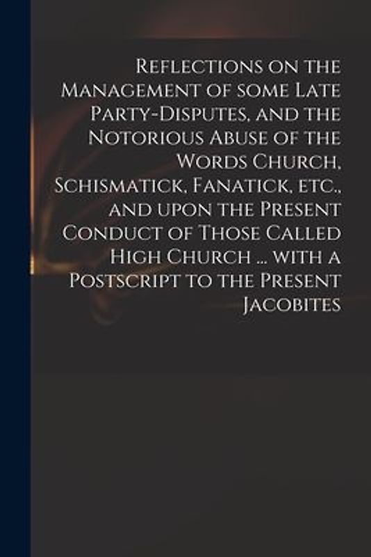 Reflections on the Management of Some Late Party-disputes, and the Notorious Abuse of the Words Church, Schismatick, Fanatick, Etc., and Upon the Pres